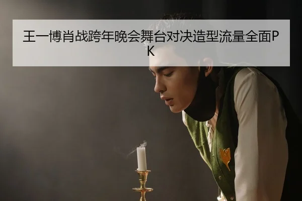 王一博肖战跨年晚会舞台对决造型流量全面PK